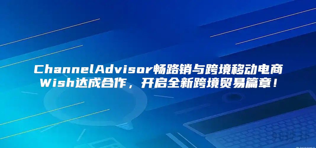ChannelAdvisor畅路销与跨境移动电商Wish达成合作，开启全新跨境贸易篇章！