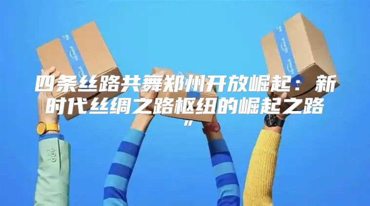 四条丝路共舞郑州开放崛起：新时代丝绸之路枢纽的崛起之路”