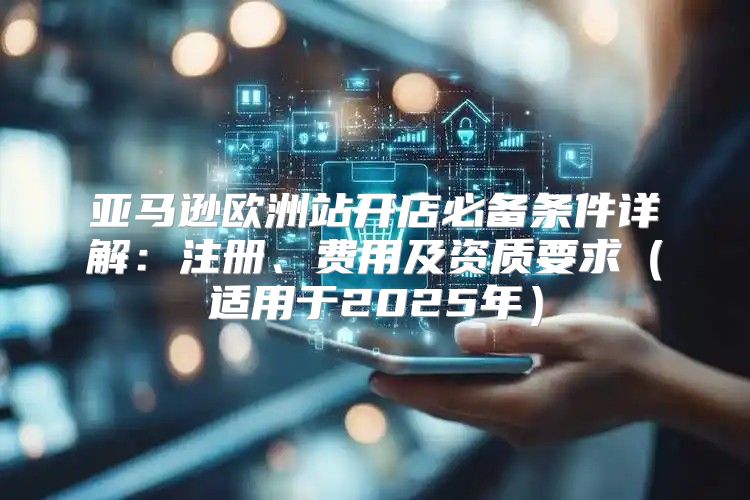 亚马逊欧洲站开店必备条件详解：注册、费用及资质要求适用于2025年