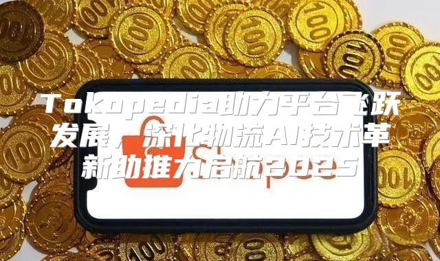 Tokopedia助力平台飞跃发展，深化物流AI技术革新助推力启航2025