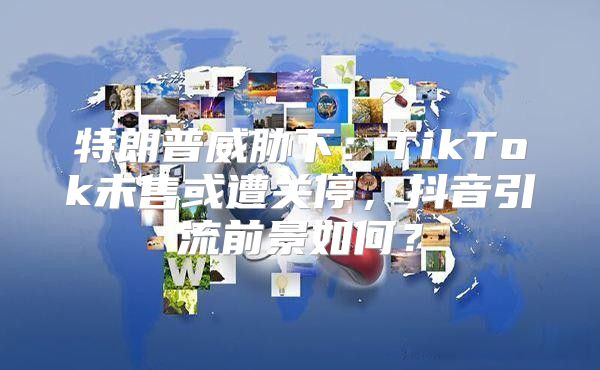 特朗普威胁下：TikTok未售或遭关停，抖音引流前景如何？