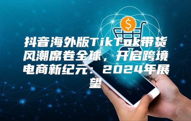 抖音海外版TikTok带货风潮席卷全球，开启跨境电商新纪元：2025年展望