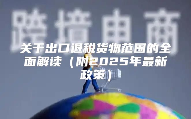 关于出口退税货物范围的全面解读附2025年最新政策
