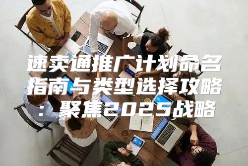 速卖通推广计划命名指南与类型选择攻略：聚焦2025战略