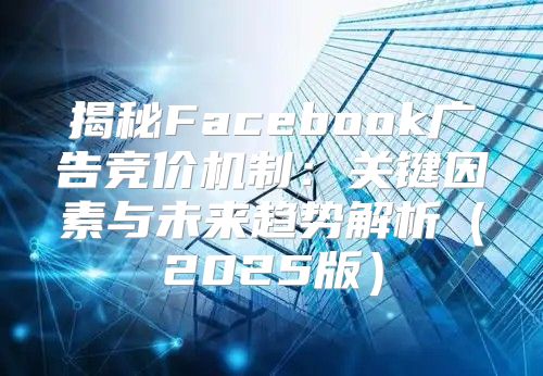 揭秘Facebook广告竞价机制：关键因素与未来趋势解析2025版