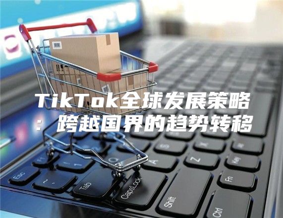 TikTok全球发展策略：跨越国界的趋势转移