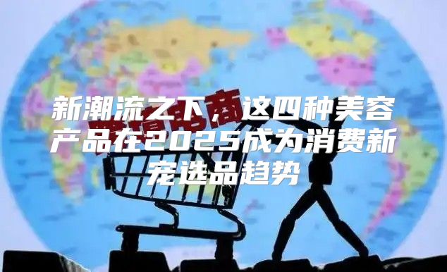新潮流之下，这四种美容产品在2025成为消费新宠选品趋势
