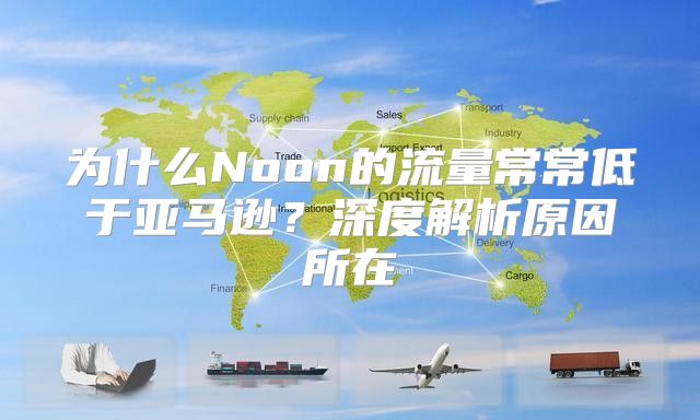 为什么Noon的流量常常低于亚马逊？深度解析原因所在
