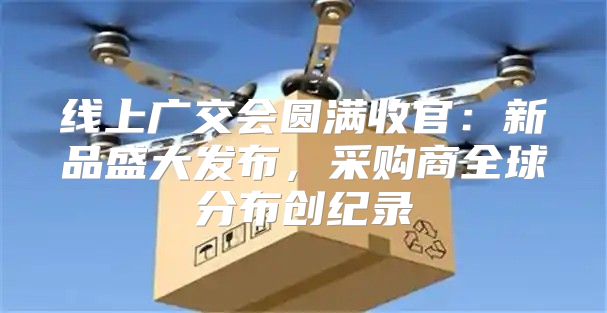 线上广交会圆满收官：新品盛大发布，采购商全球分布创纪录