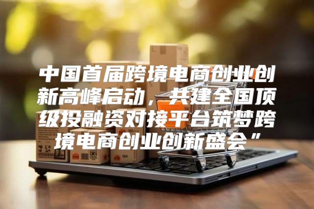 中国首届跨境电商创业创新高峰启动，共建全国顶级投融资对接平台筑梦跨境电商创业创新盛会”