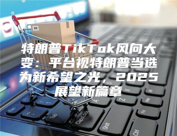 特朗普TikTok风向大变：平台视特朗普当选为新希望之光，2025展望新篇章