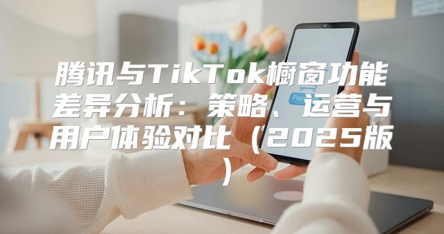 腾讯与TikTok橱窗功能差异分析：策略、运营与用户体验对比2025版