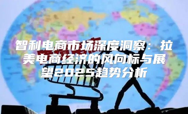 智利电商市场深度洞察：拉美电商经济的风向标与展望2025趋势分析