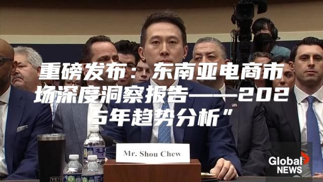 重磅发布：东南亚电商市场深度洞察报告——2025年趋势分析”