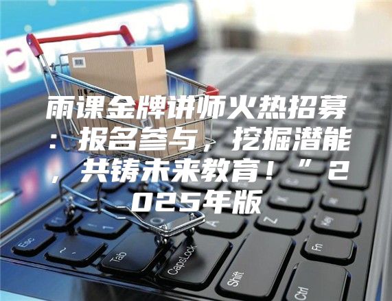 雨课金牌讲师火热招募：报名参与，挖掘潜能，共铸未来教育！”2025年版