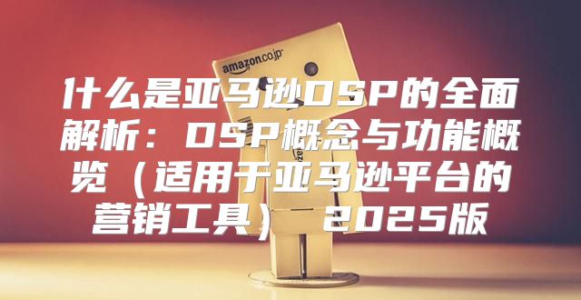 什么是亚马逊DSP的全面解析：DSP概念与功能概览适用于亚马逊平台的营销工具 2025版