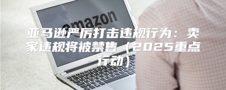 亚马逊严厉打击违规行为：卖家违规将被禁售2025重点行动