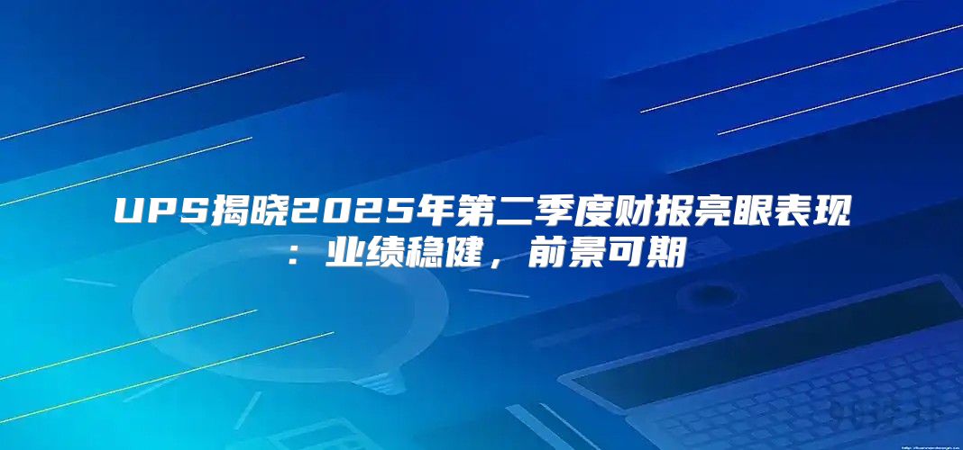UPS揭晓2025年第二季度财报亮眼表现：业绩稳健，前景可期
