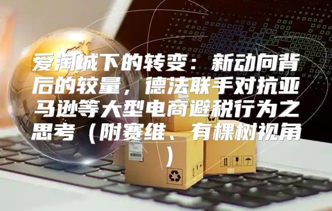 爱淘城下的转变：新动向背后的较量，德法联手对抗亚马逊等大型电商避税行为之思考附赛维、有棵树视角