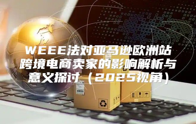 WEEE法对亚马逊欧洲站跨境电商卖家的影响解析与意义探讨2025视角