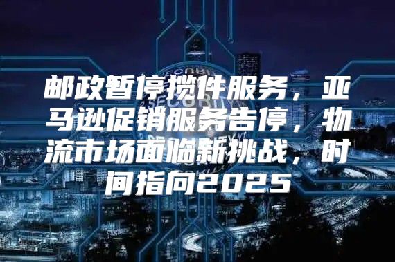 邮政暂停揽件服务，亚马逊促销服务告停，物流市场面临新挑战，时间指向2025