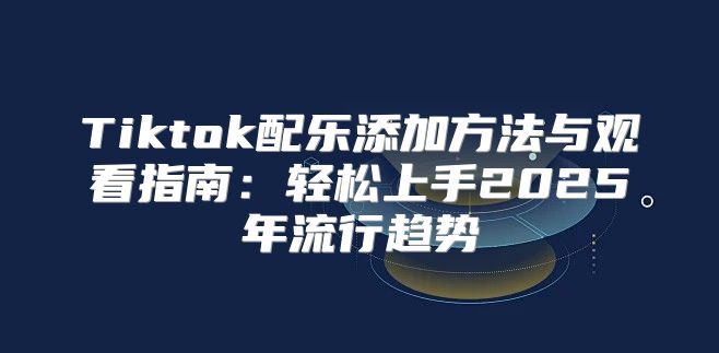 Tiktok配乐添加方法与观看指南：轻松上手2025年流行趋势