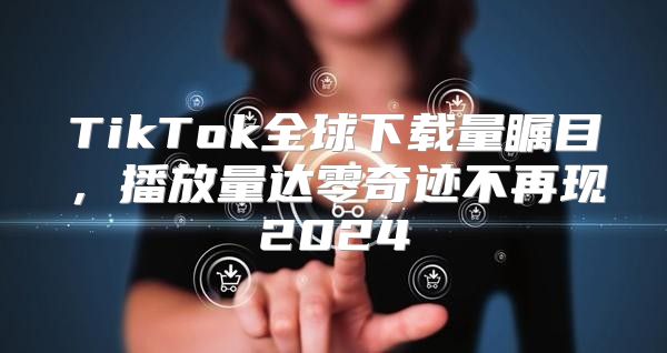 TikTok全球下载量瞩目，播放量达零奇迹不再现2025