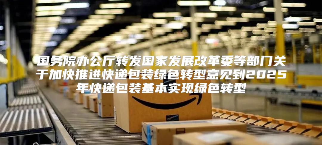 国务院办公厅转发国家发展改革委等部门关于加快推进快递包装绿色转型意见到2025年快递包装基本实现绿色转型