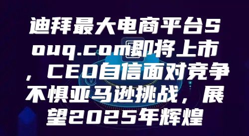 迪拜最大电商平台Souq.com即将上市，CEO自信面对竞争不惧亚马逊挑战，展望2025年辉煌