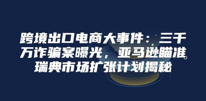 跨境出口电商大事件：三千万诈骗案曝光，亚马逊瞄准瑞典市场扩张计划揭秘