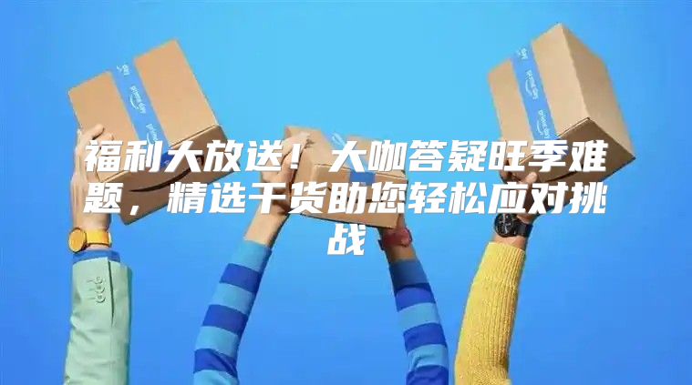 福利大放送！大咖答疑旺季难题，精选干货助您轻松应对挑战