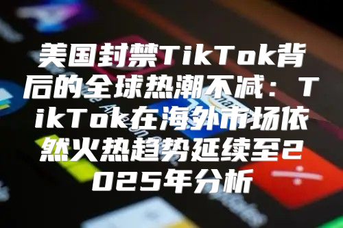 美国封禁TikTok背后的全球热潮不减：TikTok在海外市场依然火热趋势延续至2025年分析