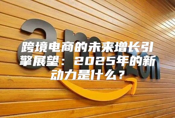 跨境电商的未来增长引擎展望：2025年的新动力是什么？