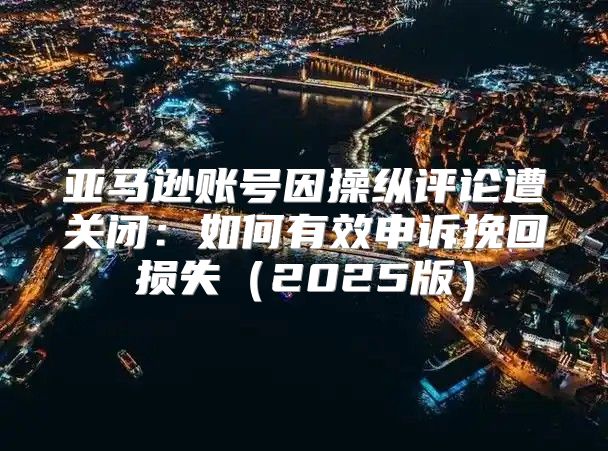 亚马逊账号因操纵评论遭关闭：如何有效申诉挽回损失2025版