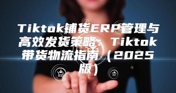 Tiktok铺货ERP管理与高效发货策略：Tiktok带货物流指南2025版