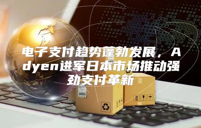 电子支付趋势蓬勃发展，Adyen进军日本市场推动强劲支付革新