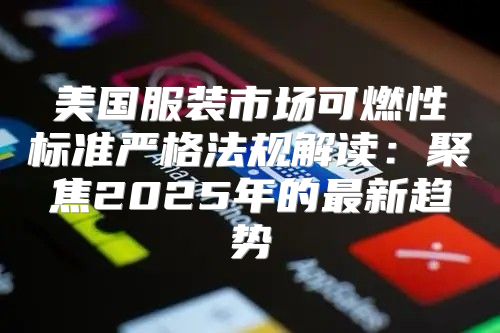 美国服装市场可燃性标准严格法规解读：聚焦2025年的最新趋势