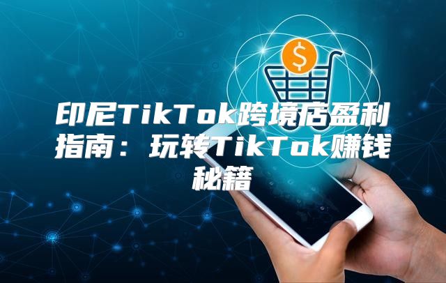 印尼TikTok跨境店盈利指南：玩转TikTok赚钱秘籍