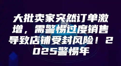 大批卖家突然订单激增，需警惕过度销售导致店铺受封风险！2025警惕年