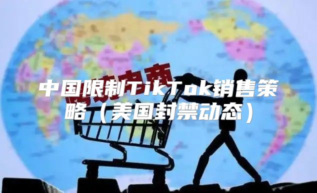 中国限制TikTok销售策略美国封禁动态
