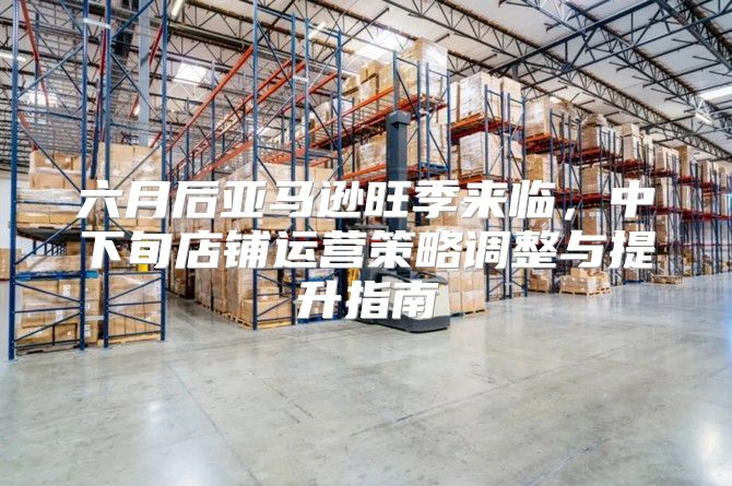 六月后亚马逊旺季来临，中下旬店铺运营策略调整与提升指南