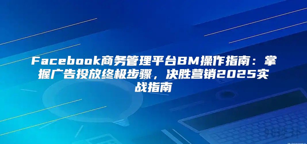 Facebook商务管理平台BM操作指南：掌握广告投放终极步骤，决胜营销2025实战指南