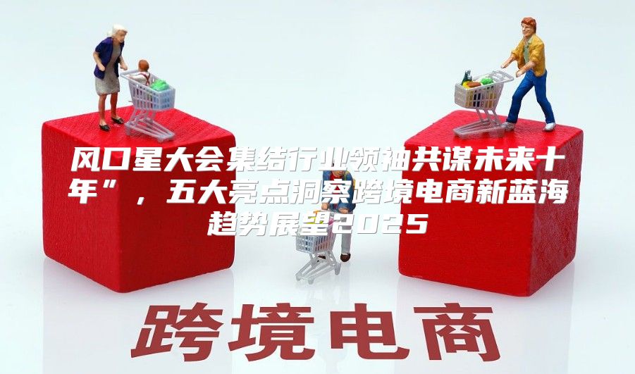 风口星大会集结行业领袖共谋未来十年”，五大亮点洞察跨境电商新蓝海趋势展望2025