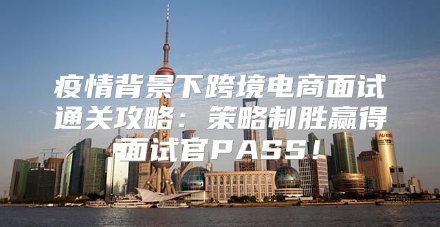 疫情背景下跨境电商面试通关攻略：策略制胜赢得面试官PASS！