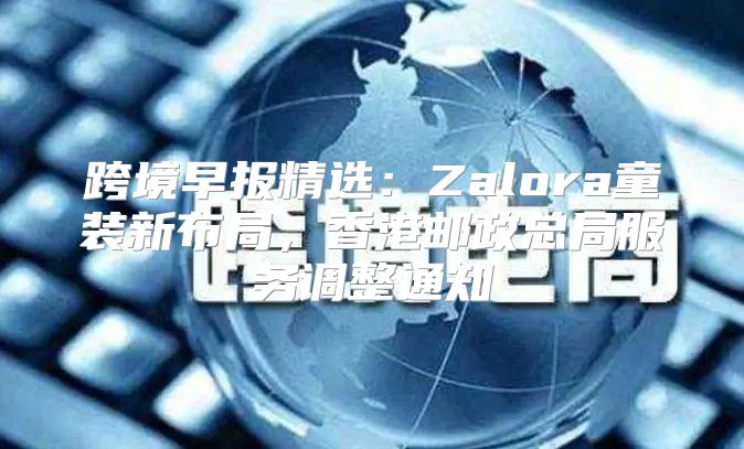 跨境早报精选：Zalora童装新布局，香港邮政总局服务调整通知