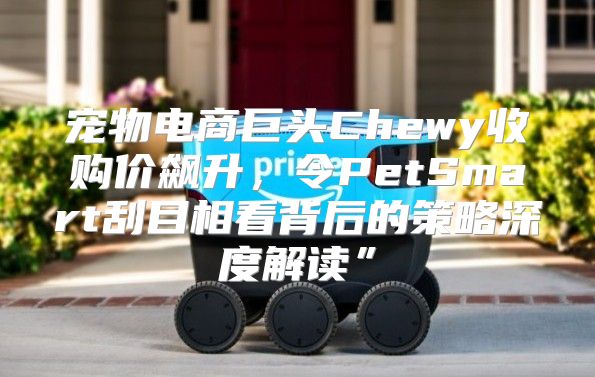 宠物电商巨头Chewy收购价飙升，令PetSmart刮目相看背后的策略深度解读”