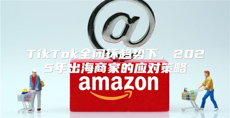 TikTok全闭环趋势下，2025年出海商家的应对策略