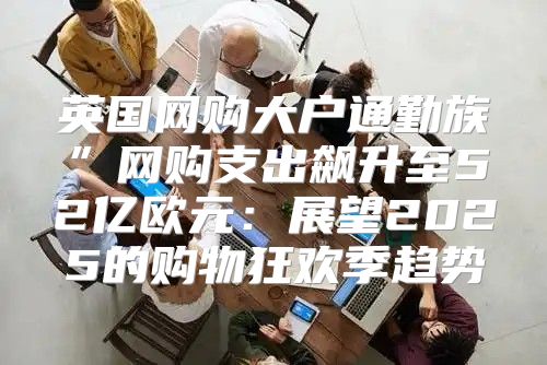 英国网购大户通勤族”网购支出飙升至52亿欧元：展望2025的购物狂欢季趋势