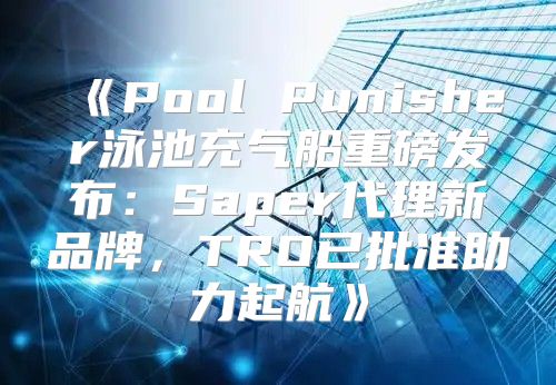 PoolPunisher泳池充气船重磅发布：Saper代理新品牌，TRO已批准助力起航