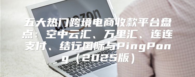 五大热门跨境电商收款平台盘点：空中云汇、万里汇、连连支付、结行国际与PingPong2025版